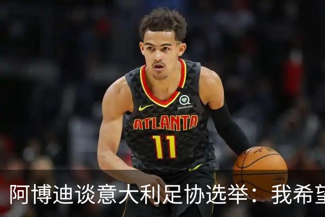 阿博迪谈意大利足协选举：我希望大家能汲取这段经历的教训